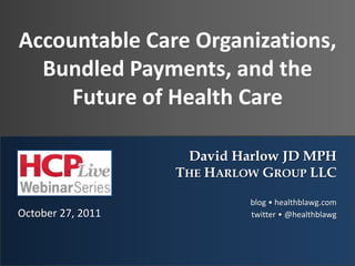 Accountable Care Organizations,
  Bundled Payments, and the
     Future of Health Care

                    David Harlow JD MPH
                   THE HARLOW GROUP LLC

                            blog • healthblawg.com
October 27, 2011            twitter • @healthblawg
 