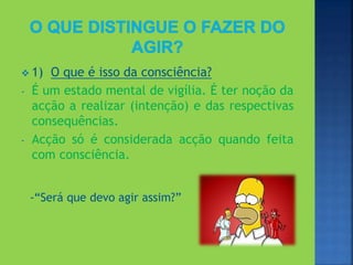  1) O que é isso da consciência?
- É um estado mental de vigília. É ter noção da
acção a realizar (intenção) e das respectivas
consequências.
- Acção só é considerada acção quando feita
com consciência.
-“Será que devo agir assim?”
 