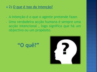  2) O que é isso da intenção?
- A intenção é o que o agente pretende fazer.
- Uma verdadeira acção humana é sempre uma
acção intencional , logo significa que há um
objectivo ou um propósito.
“O quê?”
 