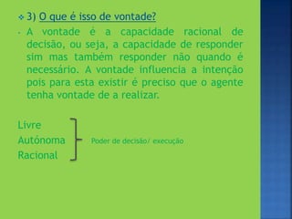  3) O que é isso de vontade?
- A vontade é a capacidade racional de
decisão, ou seja, a capacidade de responder
sim mas também responder não quando é
necessário. A vontade influencia a intenção
pois para esta existir é preciso que o agente
tenha vontade de a realizar.
Livre
Autónoma
Racional
Poder de decisão/ execução
 