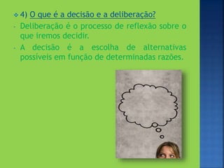  4) O que é a decisão e a deliberação?
- Deliberação é o processo de reflexão sobre o
que iremos decidir.
- A decisão é a escolha de alternativas
possíveis em função de determinadas razões.
 