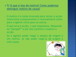  5) O que é isso do motivo? Como podemos
distinguir motivo de causa?
- O motivo é a razão invocada para tornar a acção
intencional compreensível e racionalizável tanto
para o agente como para os outros.
- O que leva à acção, o que impulsiona. Responde
ao “porquê?” e por isso justifica e explica a
acção.
- Se o agente poder negar o desejo dá origem a
um motivo, se não poder negá-lo dá origem a
uma causa.
 