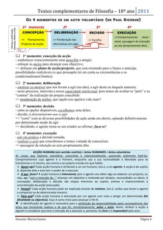 Textos complementares de Filosofia – 10º ano 2011 
Os 4 momentos de um acto voluntário (de Paul Ricoeur) 
1º momento 2º 3º 4º 
CONCEPÇÃO 
=> Planeamento; 
Projecto de acção. 
DELIBERAÇÃO 
=> Ponderação das 
alternativas em jogo. 
DECISÃO 
=> Escolha. 
EXECUÇÃO 
=>Comportamento obser-vável; 
passagem da intenção 
ao ato (propriamente dito). 
Desejo e motivação; 
Intenção; Motivo; Fim 
 1º momento: conceção da acção 
- estabelecer conscientemente uma meta/fim a atingir; 
- esboçar os meios para alcançar esse objectivo; 
=> delinear um plano de acção/projecto, que está orientado para o futuro e antecipa 
possibilidades realizáveis (o que pressupõe ter em conta as circunstâncias e os 
condicionalismos/limites). 
 2º momento: deliberação 
- analisar os motivos que nos levam a agir (ou não), a agir desta ou daquela maneira; 
- neste processo, intervém a nossa capacidade intelectual, pois temos de avaliar os “prós” e os 
“contras” da realização do projeto concebido 
=> ponderação de razões: que opção (ou opções) vale mais? 
 3º momento: decisão 
- entre as opções disponíveis, escolhemos uma delas; 
- decidir, é determinarmo-nos a agir 
=> “corte” com as diversas possibilidades de ação ainda em aberto, optando definitivamente 
por determinado modo de agir 
=> decidindo, o agente torna-se um criador ao afirmar: faça-se! 
 4º momento: execução 
- pôr em prática a decisão tomada; 
- realizar o acto que concebemos e temos vontade de concretizar. 
=> passagem da intenção ao acto propriamente dito. 
ACÇÃO HUMANA (em sentido restrito) = Actos HUMANOS = Actos voluntários 
As coisas que fazemos voluntária, consciente e intencionalmente, querendo realmente fazê-las. 
Comportamentos cujo agente é o Homem, enquanto usa a sua racionalidade e liberdade para se 
transformar a si mesmo, aos outros e ao próprio mundo em que habita. 
 Quem age? Cada acção humana é atribuível a um ser humano, isto é, a um agente. A acção é do sujeito 
A, depende dele e este tem o poder de a executar. 
 O que fazes? A acção humana é intencional, pois o agente visa obter algo ao elaborar um projecto, ou 
seja, age “com a intenção de...” alcançar um objectivo e motivado por desejos, necessidades ou ideais. A 
concepção, deliberação e decisão são etapas interiores ao sujeito, prévias e imprescindíveis à 
concretização da acção (execução). 
 Porquê? Cada acção humana pode ser explicada através de motivos, isto é, razões que levam o agente 
a comportar-se de determinada maneira. 
 Para quê? Cada acção humana é executada por um agente com vista a atingir um determinado fim 
(finalidade ou objectivo). Faço A como meio para alcançar o fim B. 
 A identificação do agente é necessária para a atribuição da responsabilidade pelas consequências dos 
actos que livremente realizou e de que foi, simultaneamente, autor e actor. Assim, atribuir a acção a 
alguém é considerar que teve a intenção de a executar e, portanto, foi livre e é responsável pelo acto. 
Docente: Marina Santos Página 4 
 