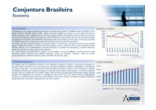 Conjuntura Brasileira
 Economia


 Juros & Câmbio                                                                                                             Taxa Selic vs. Câmbio
A tendência dos juros segue apontando para abaixo. Na reunião desta semana, o COPOM reduziu mais 50bps da taxa                       13,0%                                                                                                                         2,20
SELIC, levando o indicador para os 7,50%. Apesar de termos atingido um recorde na era do regime de metas de                          12,0%                                                                                                                         2,00
inflação,, especula-se que o COPOM não tem mais muito espaço para dar continuidade ao ciclo de cortes. A maior parte                 11,0%                                                                                                                         1,80
do mercado acredita que a SELIC possa chegar aos 7% até o final do ano. No entanto, seria o fim do movimento de baixa                                                                                                                                              1,60
                                                                                                                                     10,0%
e entraríamos num período de neutralidade, manutenção da taxa. O que reforça tal tese é que, na última ata da reunião                                                                                                                                              1,40
                                                                                                                                      9,0%
do COPOM, observa-se claramente que cortes futuros devem ocorrer com extrema parcimônia.                                                                                                                                                                           1,20
                                                                                                                                      8,0%                                                                                                                         1,00
A redução não deve ter grande impacto no consumo interno no curto prazo, visto que o Governo já havia tomada
                                                                                                                                      7,0%                                                                                                                         0,80
algumas medidas de estímulo à economia nos meses passados, como a redução de IPI de várias categorias de bens
duráveis. Ademais, com o endividamento crescente das famílias e o aumento da inadimplência, o Governo deve ficar                      6,0%                                                                                                                         0,60




                                                                                                                                                                dez/10
                                                                                                                                                                         fev/11
                                                                                                                                                                                  abr/11




                                                                                                                                                                                                                      dez/11
                                                                                                                                                                                                                               fev/12
                                                                                                                                                                                                                                        abr/12
                                                                                                                                             ago/10
                                                                                                                                                      out/10




                                                                                                                                                                                           jun/11
                                                                                                                                                                                                    ago/11
                                                                                                                                                                                                             out/11




                                                                                                                                                                                                                                                 jun/12
                                                                                                                                                                                                                                                          ago/12
atento à luz amarela se acendera quanto a estes aspectos.
Já o câmbio parece ter encontrado seu patamar de acomodação na faixa dos R$2,00. O mercado não vê, neste
momento, motivos suficientes para grandes alterações, exceto por eventuais “surpresas” vindas do cenário
externo.Portanto, não devemos observar grande volatilidade nos próximos meses.                                                                                 Selic (% a.a.)                                 Câmbio (méd. mensal)
                                                                                                                                                                                                                                        Fonte: BCB – Set/12



 Crédito & Inadimplência                                                                                                    Crédito Inadimplido
Os recentes anos de crescimento econômico, maior facilidade de acesso ao crédito e a enxurrada de estímulos ao
consumo interno trouxeram à tona uma questão que está sendo amplamente debatida: a inadimplência. Considerando              50.000                                                                                                                                 4,3%
                                                                                                                                                                                                                                                                   4,1%
um cenário onde houve uma forte entrada de novos tomadores de crédito, classes C e D, é normal que o nível de               40.000                                                                                                                                 3,9%
inadimplência apresente uma trajetória ascendente. O tema tem sido abordado constantemente no noticiário econômico
                                                                                                                                                                                                                                                                   3,7%
nacional, ainda que o Brasil tenha uma relação Crédito x PIB mais baixa que alguns países desenvolvidos. Alguns analistas   30.000
                                                                                                                                                                                                                                                                   3,5%
projetam uma estabilização do aumento da inadimplência que já teria início até o final de 2012. A desaceleração
                                                                                                                                                                                                                                                                   3,3%
econômica, a conjuntura internacional ainda muito nebulosa e uma maior restrição a concessão de crédito a empresas e        20.000
                                                                                                                                                                                                                                                                   3,1%
famílias devem ser os principais responsáveis por frear esta crescente.
                                                                                                                            10.000                                                                                                                                 2,9%
                                                                                                                                                                                                                                                                   2,7%
                                                                                                                                -                                                                                                                                  2,5%
                                                                                                                                      Mai Jun Jul Ago Set Out Nov Dez Jan Fev Mar Abr Mai

                                                                                                                                              NPL (E-H)                                     % total de crédito concedido
                                                                                                                                                                                                                                        Fonte: BCB – Jul/12
 