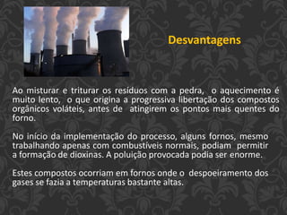 Ao misturar e triturar os resíduos com a pedra, o aquecimento é
muito lento, o que origina a progressiva libertação dos compostos
orgânicos voláteis, antes de atingirem os pontos mais quentes do
forno.
No início da implementação do processo, alguns fornos, mesmo
trabalhando apenas com combustíveis normais, podiam permitir
a formação de dioxinas. A poluição provocada podia ser enorme.
Estes compostos ocorriam em fornos onde o despoeiramento dos
gases se fazia a temperaturas bastante altas.
Desvantagens
 