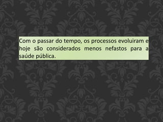 Com o passar do tempo, os processos evoluiram e
hoje são considerados menos nefastos para a
saúde pública.
 