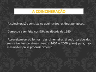 A COINCINERAÇÃO
A coincineração consiste na queima dos resíduos perigosos.
Começou a ser feita nos EUA, na década de 1980.
Aproveitam-se os fornos das cimenteiras tirando partido das
suas altas temperaturas (entre 1450 e 2000 graus) para, ao
mesmo tempo se produzir cimento.
 