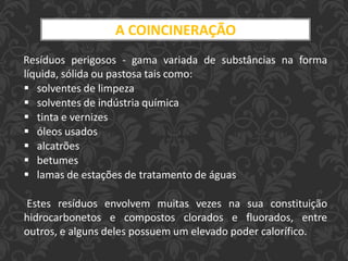 A COINCINERAÇÃO
Resíduos perigosos - gama variada de substâncias na forma
líquida, sólida ou pastosa tais como:
 solventes de limpeza
 solventes de indústria química
 tinta e vernizes
 óleos usados
 alcatrões
 betumes
 lamas de estações de tratamento de águas
Estes resíduos envolvem muitas vezes na sua constituição
hidrocarbonetos e compostos clorados e fluorados, entre
outros, e alguns deles possuem um elevado poder calorífico.
 