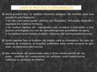 COMO SE PROCESSA A COINCINERAÇÃO
 Numa primeira fase, os resíduos industriais perigosos são enviados para uma
estação de pré-tratamento.
 Os lixos com pouco poder calorífico são fluidizados (trituração, dispersão e
separação dos materiais ferrosos);
 Os resíduos líquidos são impregnados com serradura e submetidos a uma
possível centrifugação (no caso de possuírem grandes quantidades de água);
 Os resíduos termo fusíveis, alcatrão e betumes, são rearmazenados em lotes.
 Numa segunda fase os resíduos são levados para as cimenteiras. Em caso de
acidente de transporte, os impactos ambientais serão muito menores do que
antes do tratamento dos mesmos.
 Nas cimenteiras são pulverizados para o forno tirando partido do seu
poder calorífico (Ex: combustíveis) ou utilizados como matéria-prima
substituta na produção de cimento.
 