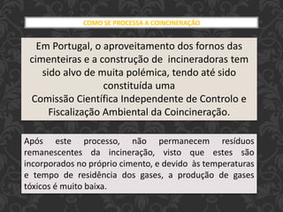 COMO SE PROCESSA A COINCINERAÇÃO
Em Portugal, o aproveitamento dos fornos das
cimenteiras e a construção de incineradoras tem
sido alvo de muita polémica, tendo até sido
constituída uma
Comissão Científica Independente de Controlo e
Fiscalização Ambiental da Coincineração.
Após este processo, não permanecem resíduos
remanescentes da incineração, visto que estes são
incorporados no próprio cimento, e devido às temperaturas
e tempo de residência dos gases, a produção de gases
tóxicos é muito baixa.
 