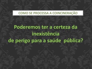 COMO SE PROCESSA A COINCINERAÇÃO
Poderemos ter a certeza da
inexistência
de perigo para a saúde pública?
 