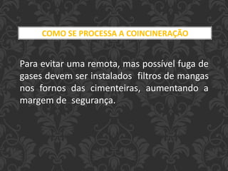 Para evitar uma remota, mas possível fuga de
gases devem ser instalados filtros de mangas
nos fornos das cimenteiras, aumentando a
margem de segurança.
COMO SE PROCESSA A COINCINERAÇÃO
 