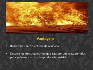 Vantagens
 Reduzir bastante o volume de resíduos.
 Destruir os microrganismos que causam doenças, contidos
principalmente no lixo hospitalar e industrial.
 