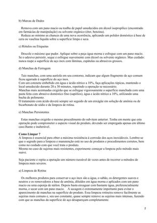 b) Marcas de Dedos

  Remova com um pano macio ou toalha de papel umedecidos em álcool isopropílico (encontrado
em farmácias de manipulação) ou solvente orgânico (éter, benzina).
  Reduza ao mínimo as chances de uma nova ocorrência, aplicando um polidor doméstico à base de
cera ou vaselina líquida sobre a superfície limpa e seca.

c) Rótulos ou Etiquetas

  Descole o máximo que puder. Aplique sobre a peça água morna e esfregue com um pano macio.
Se o adesivo persistir, seque e esfregue suavemente com álcool ou solvente orgânico. Mas cuidado:
nunca raspe a superfície do aço inox com lâminas, espátulas ou abrasivos grossos.

d) Manchas de Ferrugem

  Tais manchas, com uma auréola em seu contorno, indicam que algum fragmento de aço comum
ficou agarrado à superfície do aço inox.
Com um cotonete embebido em água e ácido nítrico a 10%, faça aplicações tópicas, mantendo o
local umedecido durante 20 a 30 minutos, repetindo a operação se necessário.
Manchas mais acentuadas exigirão que se esfregue vigorosamente a superfície manchada com uma
pasta feita com abrasivo doméstico fino (sapólios), água e ácido nítrico a 10%, utilizando uma
bucha de polimento.
O tratamento com ácido deverá sempre ser seguido de um enxágüe em solução de amônia ou de
bicarbonato de sódio e da limpeza de rotina.

e) Manchas Persistentes

  Estas manchas exigirão o mesmo procedimento do sub-item anterior. Tenha em mente que esta
operação pode comprometer o aspecto visual do produto, devendo ser empregada apenas em último
caso.lhante e inalterável.

Como Limpar ?
A limpeza é essencial para obter a máxima resistência à corrosão dos aços inoxidáveis. Lembre-se
que o segredo para a limpeza e manutenção está no uso de produtos e procedimentos corretos, bem
como no cuidado com que você trata o produto.
Mesmo no caso de sujeiras mais resistentes, experimente começar a limpeza pelo método mais
suave.

Seja paciente e repita a operação um número razoável de vezes antes de recorrer a métodos de
limpeza mais severos.

a) Limpeza de Rotina

  Os melhores produtos para conservar o aço inox são a água, o sabão, os detergentes suaves e
neutros e os removedores a base de amônia, diluídos em água morna e aplicados com um pano
macio ou uma esponja de náilon. Depois basta enxaguar com bastante água, preferencialmente
morna, e secar com um pano macio. A secagem é extremamente importante para evitar o
aparecimento de manchas na superfície do produto. Essa limpeza rotineira remove facilmente as
sujeiras mais comuns e, seu uso constante, quase sempre remove as sujeiras mais intensas, fazendo
com que as manchas da superfície do aço desapareçam completamente.

                                                                                                    2
 