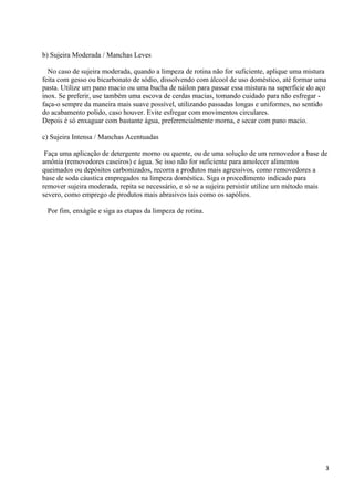 b) Sujeira Moderada / Manchas Leves

  No caso de sujeira moderada, quando a limpeza de rotina não for suficiente, aplique uma mistura
feita com gesso ou bicarbonato de sódio, dissolvendo com álcool de uso doméstico, até formar uma
pasta. Utilize um pano macio ou uma bucha de náilon para passar essa mistura na superfície do aço
inox. Se preferir, use também uma escova de cerdas macias, tomando cuidado para não esfregar -
faça-o sempre da maneira mais suave possível, utilizando passadas longas e uniformes, no sentido
do acabamento polido, caso houver. Evite esfregar com movimentos circulares.
Depois é só enxaguar com bastante água, preferencialmente morna, e secar com pano macio.

c) Sujeira Intensa / Manchas Acentuadas

 Faça uma aplicação de detergente morno ou quente, ou de uma solução de um removedor a base de
amônia (removedores caseiros) e água. Se isso não for suficiente para amolecer alimentos
queimados ou depósitos carbonizados, recorra a produtos mais agressivos, como removedores a
base de soda cáustica empregados na limpeza doméstica. Siga o procedimento indicado para
remover sujeira moderada, repita se necessário, e só se a sujeira persistir utilize um método mais
severo, como emprego de produtos mais abrasivos tais como os sapólios.

 Por fim, enxágüe e siga as etapas da limpeza de rotina.




                                                                                                 3
 