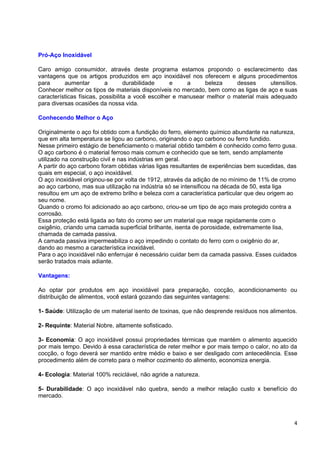 Pró-Aço Inoxidável

Caro amigo consumidor, através deste programa estamos propondo o esclarecimento das
vantagens que os artigos produzidos em aço inoxidável nos oferecem e alguns procedimentos
para      aumentar         a       durabilidade    e     a     beleza     desses       utensílios.
Conhecer melhor os tipos de materiais disponíveis no mercado, bem como as ligas de aço e suas
características físicas, possibilita a você escolher e manusear melhor o material mais adequado
para diversas ocasiões da nossa vida.

Conhecendo Melhor o Aço

Originalmente o aço foi obtido com a fundição do ferro, elemento químico abundante na natureza,
que em alta temperatura se ligou ao carbono, originando o aço carbono ou ferro fundido.
Nesse primeiro estágio de beneficiamento o material obtido também é conhecido como ferro gusa.
O aço carbono é o material ferroso mais comum e conhecido que se tem, sendo amplamente
utilizado na construção civil e nas indústrias em geral.
A partir do aço carbono foram obtidas várias ligas resultantes de experiências bem sucedidas, das
quais em especial, o aço inoxidável.
O aço inoxidável originou-se por volta de 1912, através da adição de no mínimo de 11% de cromo
ao aço carbono, mas sua utilização na indústria só se intensificou na década de 50, esta liga
resultou em um aço de extremo brilho e beleza com a característica particular que deu origem ao
seu nome.
Quando o cromo foi adicionado ao aço carbono, criou-se um tipo de aço mais protegido contra a
corrosão.
Essa proteção está ligada ao fato do cromo ser um material que reage rapidamente com o
oxigênio, criando uma camada superficial brilhante, isenta de porosidade, extremamente lisa,
chamada de camada passiva.
A camada passiva impermeabiliza o aço impedindo o contato do ferro com o oxigênio do ar,
dando ao mesmo a característica inoxidável.
Para o aço inoxidável não enferrujar é necessário cuidar bem da camada passiva. Esses cuidados
serão tratados mais adiante.

Vantagens:

Ao optar por produtos em aço inoxidável para preparação, cocção, acondicionamento ou
distribuição de alimentos, você estará gozando das seguintes vantagens:

1- Saúde: Utilização de um material isento de toxinas, que não desprende resíduos nos alimentos.

2- Requinte: Material Nobre, altamente sofisticado.

3- Economia: O aço inoxidável possui propriedades térmicas que mantém o alimento aquecido
por mais tempo. Devido à essa característica de reter melhor e por mais tempo o calor, no ato da
cocção, o fogo deverá ser mantido entre médio e baixo e ser desligado com antecedência. Esse
procedimento além de correto para o melhor cozimento do alimento, economiza energia.

4- Ecologia: Material 100% reciclável, não agride a natureza.

5- Durabilidade: O aço inoxidável não quebra, sendo a melhor relação custo x benefício do
mercado.



                                                                                                4
 
