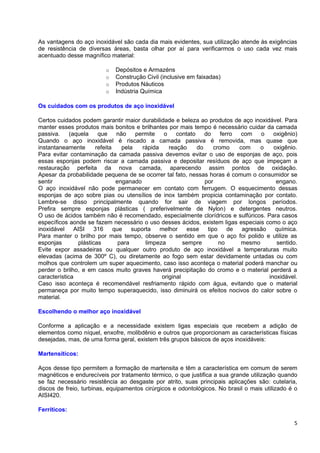 As vantagens do aço inoxidável são cada dia mais evidentes, sua utilização atende às exigências
de resistência de diversas áreas, basta olhar por aí para verificarmos o uso cada vez mais
acentuado desse magnífico material:

                          o   Depósitos e Armazéns
                          o   Construção Civil (inclusive em faixadas)
                          o   Produtos Náuticos
                          o   Indústria Química

Os cuidados com os produtos de aço inoxidável

Certos cuidados podem garantir maior durabilidade e beleza ao produtos de aço inoxidável. Para
manter esses produtos mais bonitos e brilhantes por mais tempo é necessário cuidar da camada
passiva.     (aquela      que     não    permite    o    contato    do    ferro  com   o   oxigênio)
Quando o aço inoxidável é riscado a camada passiva é removida, mas quase que
instantaneamente         refeita    pela    rápida    reação     do    cromo    com    o   oxigênio.
Para evitar contaminação da camada passiva devemos evitar o uso de esponjas de aço, pois
essas esponjas podem riscar a camada passiva e depositar resíduos de aço que impeçam a
restauração perfeita da nova camada, aparecendo assim pontos de oxidação.
Apesar da probabilidade pequena de se ocorrer tal fato, nessas horas é comum o consumidor se
sentir                            enganado                          por                     engano.
O aço inoxidável não pode permanecer em contato com ferrugem. O esquecimento dessas
esponjas de aço sobre pias ou utensílios de inox também propicia contaminação por contato.
Lembre-se disso principalmente quando for sair de viagem por longos períodos.
Prefira sempre esponjas plásticas ( preferivelmente de Nylon) e detergentes neutros.
O uso de ácidos também não é recomendado, especialmente clorídricos e sulfúricos. Para casos
específicos aonde se fazem necessário o uso desses ácidos, existem ligas especiais como o aço
inoxidável     AISI     316      que    suporta    melhor    esse tipo       de agressão    química.
Para manter o brilho por mais tempo, observe o sentido em que o aço foi polido e utilize as
esponjas         plásticas         para      limpeza        sempre       no      mesmo      sentido.
Evite expor assadeiras ou qualquer outro produto de aço inoxidável a temperaturas muito
elevadas (acima de 300º C), ou diretamente ao fogo sem estar devidamente untadas ou com
molhos que controlem um super aquecimento, caso isso aconteça o material poderá manchar ou
perder o brilho, e em casos muito graves haverá precipitação do cromo e o material perderá a
característica                                     original                              inoxidável.
Caso isso aconteça é recomendável resfriamento rápido com água, evitando que o material
permaneça por muito tempo superaquecido, isso diminuirá os efeitos nocivos do calor sobre o
material.

Escolhendo o melhor aço inoxidável

Conforme a aplicação e a necessidade existem ligas especiais que recebem a adição de
elementos como níquel, enxofre, molibdênio e outros que proporcionam as características físicas
desejadas, mas, de uma forma geral, existem três grupos básicos de aços inoxidáveis:

Martensíticos:

Aços desse tipo permitem a formação de martensita e têm a característica em comum de serem
magnéticos e endurecíveis por tratamento térmico, o que justifica a sua grande utilização quando
se faz necessário resistência ao desgaste por atrito, suas principais aplicações são: cutelaria,
discos de freio, turbinas, equipamentos cirúrgicos e odontológicos. No brasil o mais utilizado é o
AISI420.

Ferríticos:

                                                                                                  5
 