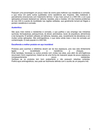 Possuem uma porcentagem um pouco maior de cromo para melhorar sua resistência à corrosão,
o que reduz em parte outras qualidades como resistência aos impactos. São maleáveis e
parcialmente endurecíveis com tratamento térmico. O tipo mais comum é o AISI 430, e em suas
aplicações principais destacam-se: talheres, baixelas, pias e moedas. Um dos maiores problemas
do inox 430 é a perda de ductilidade nas regiões soldadas, que geralmente tornam-se frágeis e
perdem resistência à corrosão.

Austenítico:

São aços mais nobres e resistentes à corrosão, o que justifica o seu emprego nas indústrias
químicas, farmacêuticas, petroquímicas, do álcool, aeronáutica, naval, de arquitetura, alimentícias
e de transporte. È também utilizado em talheres, baixelas, pias, revestimento de elevadores e em
muitas outras aplicações. São antimagnéticos, o que reduz ainda mais o risco de corrosão por
contaminação. O mais popular é o AISI 304.

Escolhendo o melhor produto em aço inoxidável

Produtos para cozinhas e refeitórios devem ser de boa espessura, pois isso esta diretamente
ligado        à        durabilidade         e        resistência       a         choques.
Evite bandejas, travessas ou outros produto com virolas nas abas, pois além de anti-higiênicas
(acumulam micro organismos), tratam-se de uma forma de mascarar peças de pouca espessura,
consequentemente                                  pouco                               resistentes.
Verifique se os produtos tem bom acabamento e não possuem rebarbas cortantes.
Prefira aços antimagnéticos, isso pode ser facilmente definido com o auxílio de um pequeno imã.




                                                                                                 6
 
