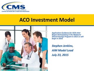 ACO Investment Model
Application Guidance for ACOs that
Began Participating in the Medicare
Shared Savings Program in 2015 or will
begin in 2016
Stephen Jenkins,
AIM Model Lead
July 23, 2015
 