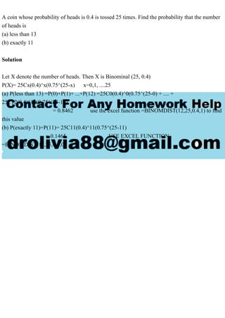 A coin whose probability of heads is 0.4 is tossed 25 times. Find the probability that the number
of heads is
(a) less than 13
(b) exactly 11
Solution
Let X denote the number of heads. Then X is Binominal (25, 0.4)
P(X)= 25Cx(0.4)^x(0.75^(25-x) x=0,1, ....25
(a) P(less than 13) =P(0)+P(1)+ ...+P(12) =25C0(0.4)^0(0.75^(25-0) + .... +
25C12(0.4)^12(0.75^(25-12)
= 0.8462 use the excel function =BINOMDIST(12,25,0.4,1) to find
this value
(b) P(exactly 11)=P(11)= 25C11(0.4)^11(0.75^(25-11)
= 0.1465 USE EXCEL FUNCTION
=BINOMDIST(11,25,0.4,0)
 