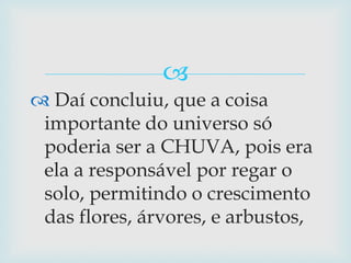  Daí concluiu, que a coisa importante do universo só poderia ser a CHUVA, pois era ela a responsável por regar o solo, permitindo o crescimento das flores, árvores, e arbustos,
