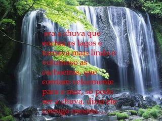 era a chuva que enchia os lagos e tornava mais lindo e volumoso as cachoeiras, que corriam velozmente para o mar, só pode ser a chuva, dizia ele consigo mesmo.....