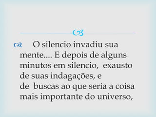      O silencio invadiu sua mente.... E depois de alguns minutos em silencio,  exausto de suas indagações, e de  buscas ao que seria a coisa mais importante do universo,