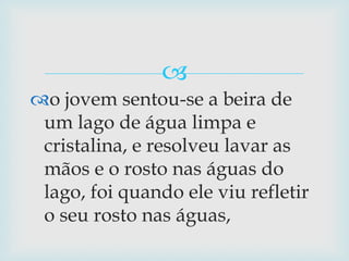 o jovem sentou-se a beira de um lago de água limpa e cristalina, e resolveu lavar as mãos e o rosto nas águas do lago, foi quando ele viu refletir o seu rosto nas águas,