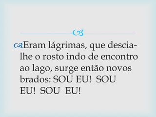 Eram lágrimas, que descia-lhe o rosto indo de encontro ao lago, surge então novos brados: SOU EU!  SOU EU!  SOU  EU!