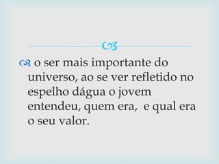  o ser mais importante do universo, ao se ver refletido no espelho dágua o jovem entendeu, quem era,  e qual era o seu valor.