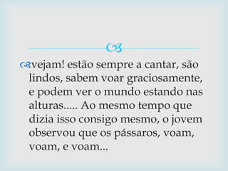 vejam! estão sempre a cantar, são lindos, sabem voar graciosamente, e podem ver o mundo estando nas alturas..... Ao mesmo tempo que dizia isso consigo mesmo, o jovem observou que os pássaros, voam, voam, e voam...