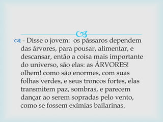  - Disse o jovem:  os pássaros dependem das árvores, para pousar, alimentar, e descansar, então a coisa mais importante do universo, são elas: as ÁRVORES! olhem! como são enormes, com suas folhas verdes, e seus troncos fortes, elas transmitem paz, sombras, e parecem dançar ao serem sopradas pelo vento, como se fossem exímias bailarinas.