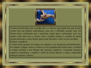 O maior beneficiado com o perdão não é o ofensor (que ainda tem que acertar
contas com sua própria consciência), mas sim o ofendido, porque uma vez
liberto desse sentimento que o aprisiona estará apto a prosseguir com sua
própria vida mais leve e sereno, pois o perdão acalma o coração de quem
perdoa deixando-o mais lúcido para tomar decisões e fazer novas escolhas.
Perdoar é saudável
É muito triste quando um amigo nos engana e nos desaponta profundamente.
No entanto, mágoa, rancor e tristeza só nos prejudicarão ainda mais; o melhor
é sempre perdoar e nos libertar das emoções negativas. Acumular emoções
negativas empobrece o espírito e afeta de forma danosa o corpo, originando
doenças mentais e físicas.
 
