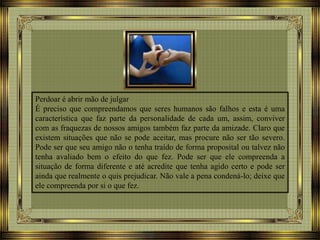 Perdoar é abrir mão de julgar
É preciso que compreendamos que seres humanos são falhos e esta é uma
característica que faz parte da personalidade de cada um, assim, conviver
com as fraquezas de nossos amigos também faz parte da amizade. Claro que
existem situações que não se pode aceitar, mas procure não ser tão severo.
Pode ser que seu amigo não o tenha traído de forma proposital ou talvez não
tenha avaliado bem o efeito do que fez. Pode ser que ele compreenda a
situação de forma diferente e até acredite que tenha agido certo e pode ser
ainda que realmente o quis prejudicar. Não vale a pena condená-lo; deixe que
ele compreenda por si o que fez.
 