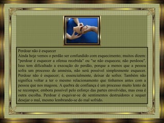 Perdoar não é esquecer
Ainda hoje vemos o perdão ser confundido com esquecimento; muitos dizem:
"perdoar é esquecer a ofensa recebida" ou "se não esqueceu; não perdoou".
Isso tem dificultado a execução do perdão, porque a menos que a pessoa
sofra um processo de amnésia, não será possível simplesmente esquecer.
Perdoar não é esquecer; é, essencialmente, deixar de sofrer. Também não
significa voltar a ter o mesmo relacionamento que tínhamos antes com a
pessoa que nos magoou. A quebra de confiança é um processo muito lento de
se recompor, embora possível pelo esforço das partes envolvidas, mas essa é
outra escolha. Perdoar é esquivar-se de sentimentos destruidores e sequer
desejar o mal, mesmo lembrando-se do mal sofrido.
 