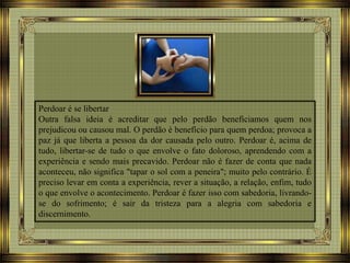 Perdoar é se libertar
Outra falsa ideia é acreditar que pelo perdão beneficiamos quem nos
prejudicou ou causou mal. O perdão é benefício para quem perdoa; provoca a
paz já que liberta a pessoa da dor causada pelo outro. Perdoar é, acima de
tudo, libertar-se de tudo o que envolve o fato doloroso, aprendendo com a
experiência e sendo mais precavido. Perdoar não é fazer de conta que nada
aconteceu, não significa "tapar o sol com a peneira"; muito pelo contrário. É
preciso levar em conta a experiência, rever a situação, a relação, enfim, tudo
o que envolve o acontecimento. Perdoar é fazer isso com sabedoria, livrando-
se do sofrimento; é sair da tristeza para a alegria com sabedoria e
discernimento.
 