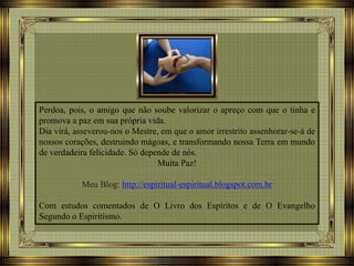Perdoa, pois, o amigo que não soube valorizar o apreço com que o tinha e
promova a paz em sua própria vida.
Dia virá, asseverou-nos o Mestre, em que o amor irrestrito assenhorar-se-á de
nossos corações, destruindo mágoas, e transformando nossa Terra em mundo
de verdadeira felicidade. Só depende de nós.
Muita Paz!
Meu Blog: http://espiritual-espiritual.blogspot.com.br
Com estudos comentados de O Livro dos Espíritos e de O Evangelho
Segundo o Espiritismo.
 