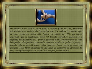 Os tarefeiros do Mestre estão sempre atentos junto de nós, buscando
relembrar-nos os ensinos do Evangelho, que é o código de conduta que
devemos seguir em nossa vida. Assim, em agosto de 1997, um amigo
espiritual, que se identificou como “O filósofo aprendiz”, passou-nos a
seguinte história simbólica: “Quando pequena ainda, ao quebrarem-se seus
brinquedos, ela aprendeu com a mãe amorosa a colá-los, pedaço a pedaço,
usando cola normal. Já maior, colou cadernos, livros, gravuras, sempre a
contento. Mais tarde, operando em sua casa, ao romperem-se utensílios de
uso, conseguia recuperá-los, colando-os sempre, pacientemente.
 
