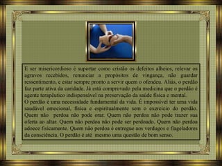 E ser misericordioso é suportar como cristão os defeitos alheios, relevar os
agravos recebidos, renunciar a propósitos de vingança, não guardar
ressentimento, e estar sempre pronto a servir quem o ofendeu. Aliás, o perdão
faz parte ativa da caridade. Já está comprovado pela medicina que o perdão é
agente terapêutico indispensável na preservação da saúde física e mental.
O perdão é uma necessidade fundamental da vida. É impossível ter uma vida
saudável emocional, física e espiritualmente sem o exercício do perdão.
Quem não perdoa não pode orar. Quem não perdoa não pode trazer sua
oferta ao altar. Quem não perdoa não pode ser perdoado. Quem não perdoa
adoece fisicamente. Quem não perdoa é entregue aos verdugos e flageladores
da consciência. O perdão é até mesmo uma questão de bom senso.
 