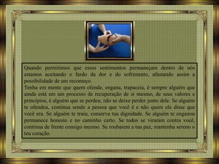 Quando permitimos que esses sentimentos permaneçam dentro de nós
estamos aceitando o fardo da dor e do sofrimento, afastando assim a
possibilidade de um recomeço.
Tenha em mente que quem ofende, engana, trapaceia, é sempre alguém que
ainda está em um processo de recuperação de si mesmo, de seus valores e
princípios, é alguém que se perdeu, não se deixe perder junto dele. Se alguém
te ofendeu, continua sendo a pessoa que você é e não quem ele disse que
você era. Se alguém te traiu, conserva tua dignidade. Se alguém te enganou
permanece honesto e no caminho certo. Se todos se viraram contra você,
continua de frente consigo mesmo. Se roubarem a tua paz, mantenha sereno o
teu coração.
 