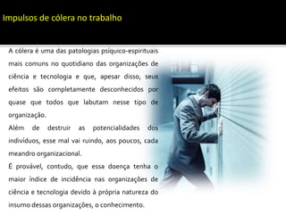 Impulsos de cólera no trabalho
A cólera é uma das patologias psíquico-espirituais
mais comuns no quotidiano das organizações de
ciência e tecnologia e que, apesar disso, seus
efeitos são completamente desconhecidos por
quase que todos que labutam nesse tipo de
organização.
Além de destruir as potencialidades dos
indivíduos, esse mal vai ruindo, aos poucos, cada
meandro organizacional.
É provável, contudo, que essa doença tenha o
maior índice de incidência nas organizações de
ciência e tecnologia devido à própria natureza do
insumo dessas organizações, o conhecimento.
 