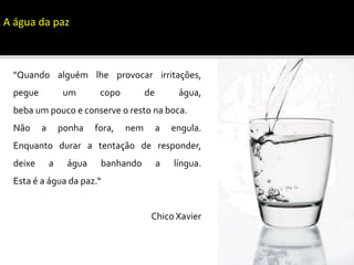"Quando alguém lhe provocar irritações,
pegue um copo de água,
beba um pouco e conserve o resto na boca.
Não a ponha fora, nem a engula.
Enquanto durar a tentação de responder,
deixe a água banhando a língua.
Esta é a água da paz.“
Chico Xavier
A água da paz
 