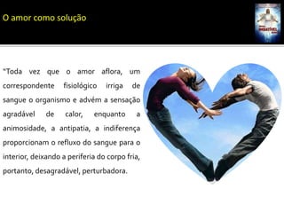“Toda vez que o amor aflora, um
correspondente fisiológico irriga de
sangue o organismo e advém a sensação
agradável de calor, enquanto a
animosidade, a antipatia, a indiferença
proporcionam o refluxo do sangue para o
interior, deixando a periferia do corpo fria,
portanto, desagradável, perturbadora.
O amor como solução
 