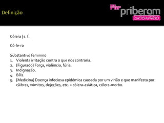 Cólera | s. f.
Có-le-ra
Substantivo feminino
1. Violenta irritação contra o que nos contraria.
2. [Figurado] Força, violência, fúria.
3. Indignação.
4. Bílis.
5. [Medicina] Doença infeciosa epidémica causada por um virião e que manifesta por
cãibras, vómitos, dejeções, etc. = cólera-asiática, cólera-morbo.
 