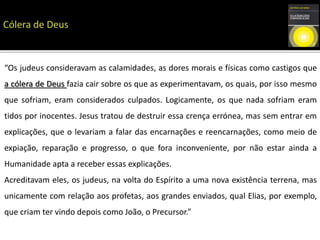 “Os judeus consideravam as calamidades, as dores morais e físicas como castigos que
a cólera de Deus fazia cair sobre os que as experimentavam, os quais, por isso mesmo
que sofriam, eram considerados culpados. Logicamente, os que nada sofriam eram
tidos por inocentes. Jesus tratou de destruir essa crença errónea, mas sem entrar em
explicações, que o levariam a falar das encarnações e reencarnações, como meio de
expiação, reparação e progresso, o que fora inconveniente, por não estar ainda a
Humanidade apta a receber essas explicações.
Acreditavam eles, os judeus, na volta do Espírito a uma nova existência terrena, mas
unicamente com relação aos profetas, aos grandes enviados, qual Elias, por exemplo,
que criam ter vindo depois como João, o Precursor.”
 