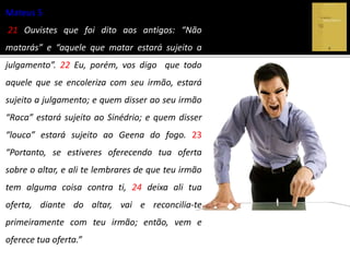 Mateus 5
21 Ouvistes que foi dito aos antigos: “Não
matarás” e “aquele que matar estará sujeito a
julgamento”. 22 Eu, porém, vos digo que todo
aquele que se encoleriza com seu irmão, estará
sujeito a julgamento; e quem disser ao seu irmão
“Raca” estará sujeito ao Sinédrio; e quem disser
“louco” estará sujeito ao Geena do fogo. 23
“Portanto, se estiveres oferecendo tua oferta
sobre o altar, e ali te lembrares de que teu irmão
tem alguma coisa contra ti, 24 deixa ali tua
oferta, diante do altar, vai e reconcilia-te
primeiramente com teu irmão; então, vem e
oferece tua oferta.”
 