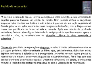 “A decisão inesperada causou intensa comoção ao velho israelita, a cuja sensibilidade
aquelas palavras levaram um efeito de morte. Nem saberia definir a angustiosa
surpresa. Não confiara na Justiça e não estava à procura de sua ação reparadora?
Queria gritar o seu ódio, manifestar suas pungentes desilusões; mas a língua estava
como que petrificada na boca retraída e trémula. Após um minuto de profunda
ansiedade, fixou no alto a figura detestada do antigo patrício, que lhe causava, agora, a
derradeira ruína, e, envolvendo-o na vibração colérica da alma revoltada e
sofredora…”
“Obcecado pela ideia de reparação e vingança, o velho israelita deliberou incendiar as
pastagens próximas. Não consultaria os filhos, que, possivelmente, dobrariam o seu
Espírito, inclinados à tolerância e à benignidade. Jochedeb recuou alguns passos e,
recorrendo ao material de serviço ali guardado nas proximidades, fez o fogo com que
acendeu um feixe de ervas ressequidas. O rastilho comunicou -se, célere, e em rápidos
minutos o incêndio das pastagens propagava-se com a velocidade do relâmpago.”
 