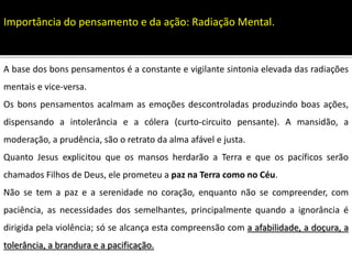 A base dos bons pensamentos é a constante e vigilante sintonia elevada das radiações
mentais e vice-versa.
Os bons pensamentos acalmam as emoções descontroladas produzindo boas ações,
dispensando a intolerância e a cólera (curto-circuito pensante). A mansidão, a
moderação, a prudência, são o retrato da alma afável e justa.
Quanto Jesus explicitou que os mansos herdarão a Terra e que os pacíficos serão
chamados Filhos de Deus, ele prometeu a paz na Terra como no Céu.
Não se tem a paz e a serenidade no coração, enquanto não se compreender, com
paciência, as necessidades dos semelhantes, principalmente quando a ignorância é
dirigida pela violência; só se alcança esta compreensão com a afabilidade, a doçura, a
tolerância, a brandura e a pacificação.
Importância do pensamento e da ação: Radiação Mental.
 