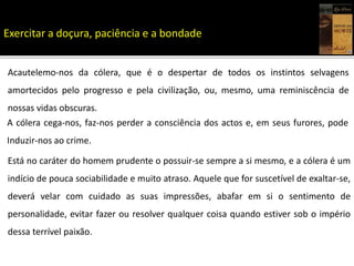 Acautelemo-nos da cólera, que é o despertar de todos os instintos selvagens
amortecidos pelo progresso e pela civilização, ou, mesmo, uma reminiscência de
nossas vidas obscuras.
A cólera cega-nos, faz-nos perder a consciência dos actos e, em seus furores, pode
Induzir-nos ao crime.
Está no caráter do homem prudente o possuir-se sempre a si mesmo, e a cólera é um
indício de pouca sociabilidade e muito atraso. Aquele que for suscetível de exaltar-se,
deverá velar com cuidado as suas impressões, abafar em si o sentimento de
personalidade, evitar fazer ou resolver qualquer coisa quando estiver sob o império
dessa terrível paixão.
Exercitar a doçura, paciência e a bondade
 