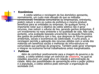 Econômicos A coleta seletiva e reciclagem do lixo doméstico apresenta, normalmente, um custo mais elevado do que os métodos convencionais. Iniciativas comunitárias ou empresariais, entretanto, podem reduzir a zero os custos da prefeitura e mesmo produzir benefícios para as entidades ou empresas. De qualquer forma, é importante notar que o objetivo da coleta seletiva não é gerar recursos, mas reduzir o volume de lixo, gerando ganhos ambientais. É um investimento no meio ambiente e na qualidade de vida. Não cabe, portanto, uma avaliação baseada unicamente na equação financeira dos gastos da prefeitura com o lixo, que despreze os futuros ganhos ambientais, sociais e econômicos da coletividade. A curto prazo, a reciclagem permite a aplicação dos recursos obtidos com a venda dos materiais em benefícios sociais e melhorias de infra-estrutura na comunidade que participa do programa. Também pode gerar empregos e integrar na economia formal trabalhadores antes marginalizados. Políticos Além de contribuir positivamente para a imagem do governo e da cidade, a coleta seletiva exige um exercício de  cidadania , no qual os cidadãos assumem um papel ativo em relação à administração da cidade. Além das possibilidades de aproximação entre o poder público e a população, a coleta seletiva pode estimular a organização da sociedade civil. 